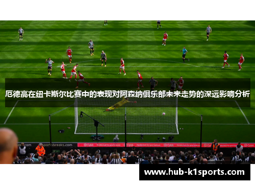 厄德高在纽卡斯尔比赛中的表现对阿森纳俱乐部未来走势的深远影响分析