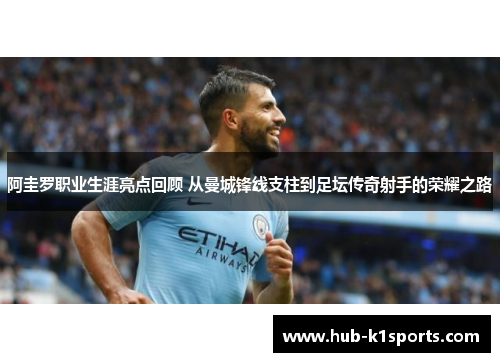 阿圭罗职业生涯亮点回顾 从曼城锋线支柱到足坛传奇射手的荣耀之路