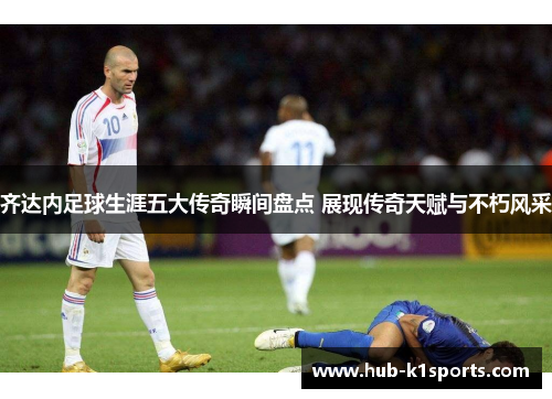 齐达内足球生涯五大传奇瞬间盘点 展现传奇天赋与不朽风采